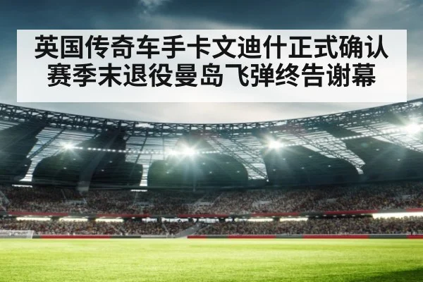 英国传奇车手卡文迪什正式确认赛季末退役曼岛飞弹终告谢幕
